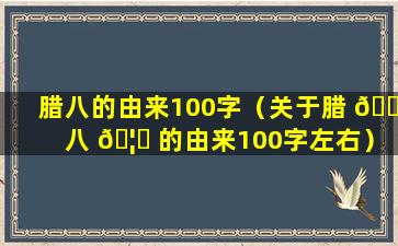 腊八的由来100字（关于腊 🕸 八 🦅 的由来100字左右）